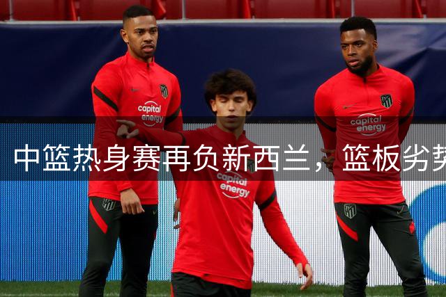 中篮热身赛再负新西兰，篮板劣势暴露明显