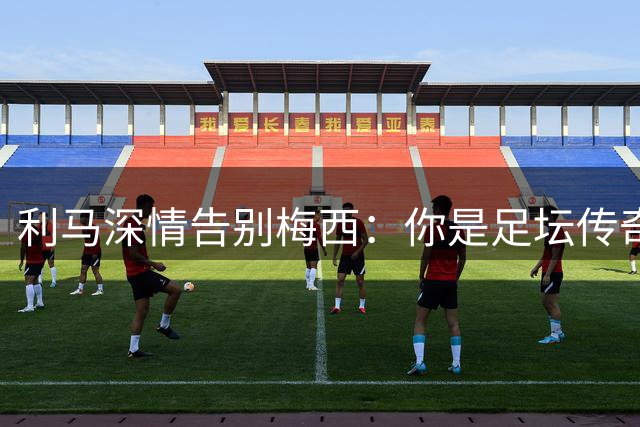 利马深情告别梅西：你是足坛传奇，永存心中