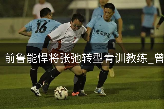 前鲁能悍将张弛转型青训教练 曾获双冠王如今培养新秀