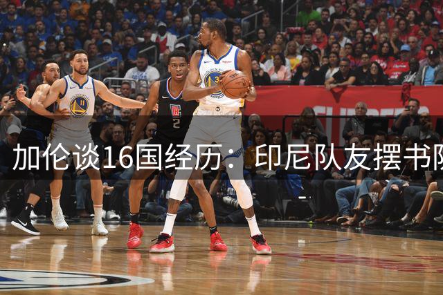 加伦谈16国经历：印尼队友摆书防鬼 泰国赢球后集体按摩