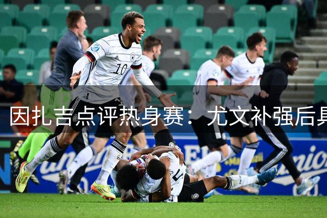 因扎吉点评热身赛：尤文补强后具竞争力 国米仍是意甲标杆