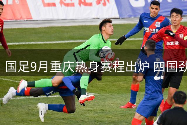 国足9月重庆热身赛程出炉 四国劲旅为国足亚洲杯练兵