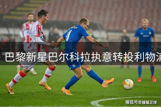 巴黎新星巴尔科拉执意转投利物浦 1.15亿欧转会谈判进入关键阶段