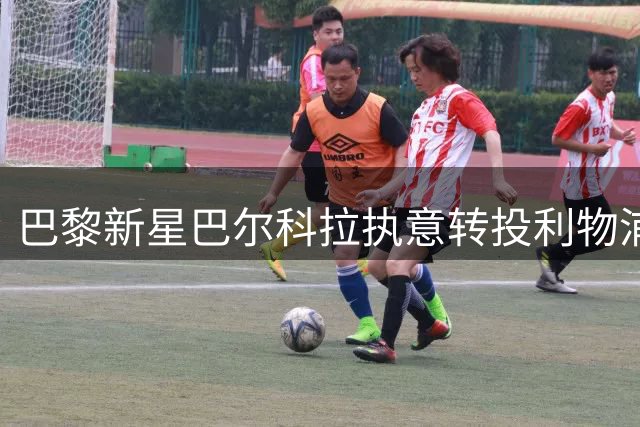 巴黎新星巴尔科拉执意转投利物浦 1.15亿欧转会谈判进入关键阶段