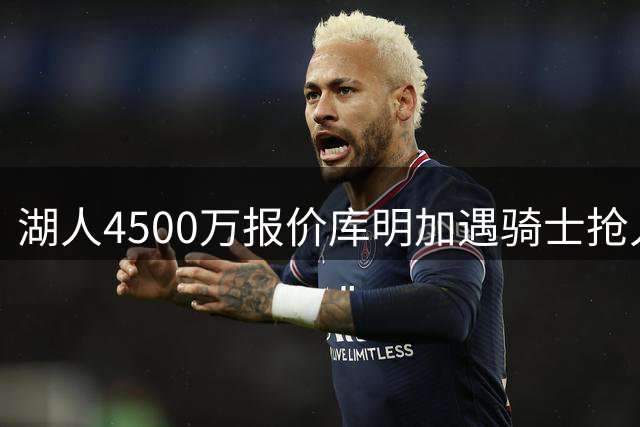 湖人4500万报价库明加遇骑士抢人 高价签约风险引担忧
