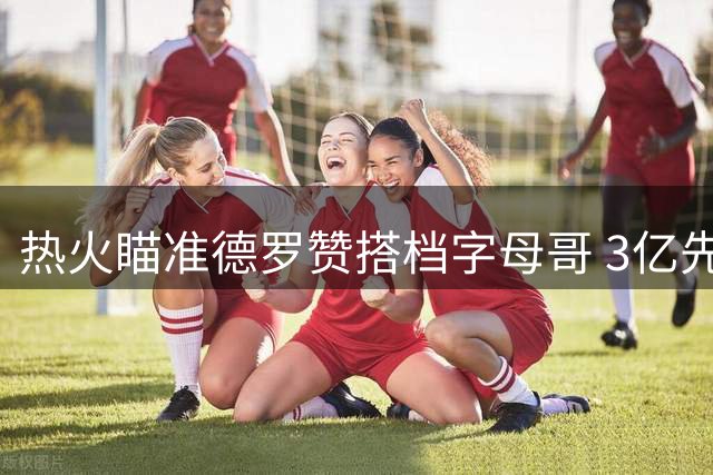 热火瞄准德罗赞搭档字母哥 3亿先生能否分担进攻重担？