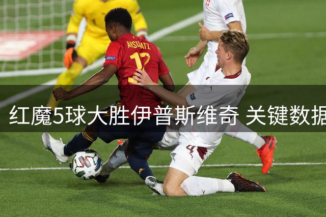 红魔5球大胜伊普斯维奇 关键数据碾压对手