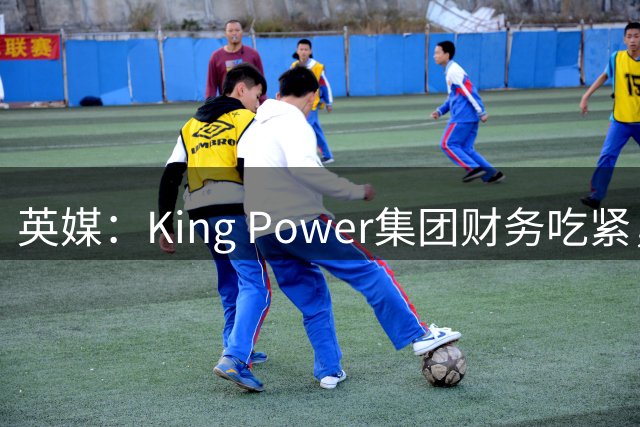 英媒：King Power集团财务吃紧，考虑出售降入英甲的莱斯特城