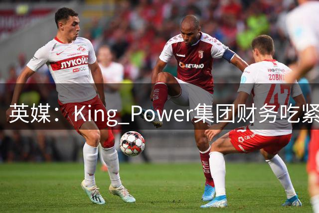 英媒：King Power集团财务吃紧，考虑出售降入英甲的莱斯特城