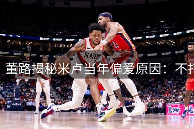 董路揭秘米卢当年偏爱原因：不打听国足内幕遭同行眼红