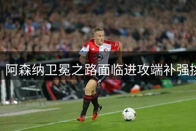 阿森纳卫冕之路面临进攻端补强挑战